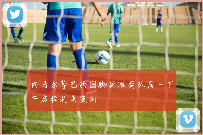内马尔等巴西国脚获准离队周一下午启程赴美集训