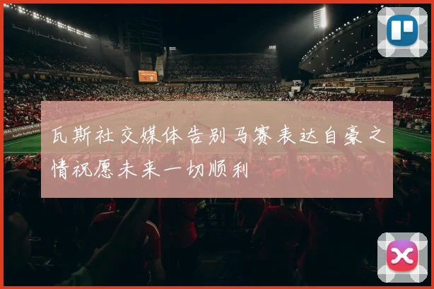 瓦斯社交媒体告别马赛表达自豪之情祝愿未来一切顺利