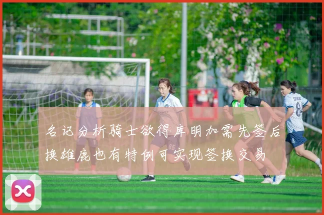 名记分析骑士欲得库明加需先签后换雄鹿也有特例可实现签换交易