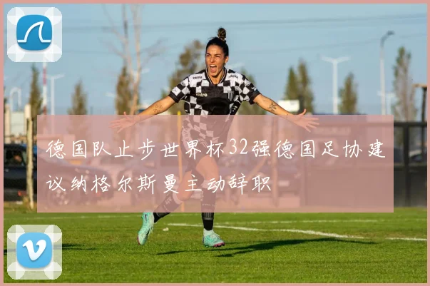 德国队止步世界杯32强德国足协建议纳格尔斯曼主动辞职