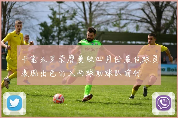 卡塞米罗荣膺曼联四月份最佳球员表现出色打入两球助球队前行