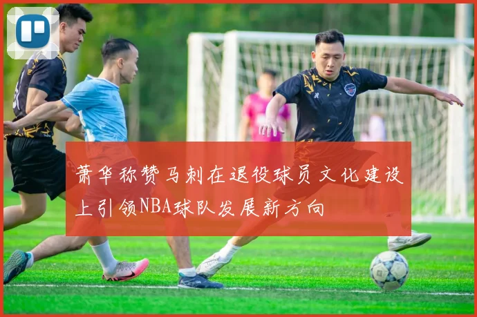 萧华称赞马刺在退役球员文化建设上引领NBA球队发展新方向