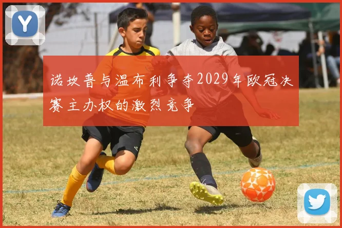 诺坎普与温布利争夺2029年欧冠决赛主办权的激烈竞争