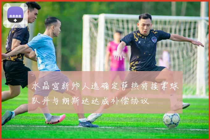 水晶宫新帅人选确定萨热将接掌球队并与朗斯达达成补偿协议