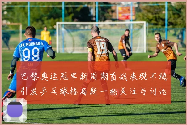 巴黎奥运冠军新周期首战表现不稳引发乒乓球格局新一轮关注与讨论