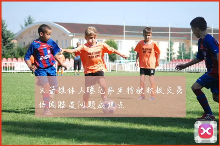 火箭媒体人曝范弗里特被积极交易传闻膝盖问题成焦点
