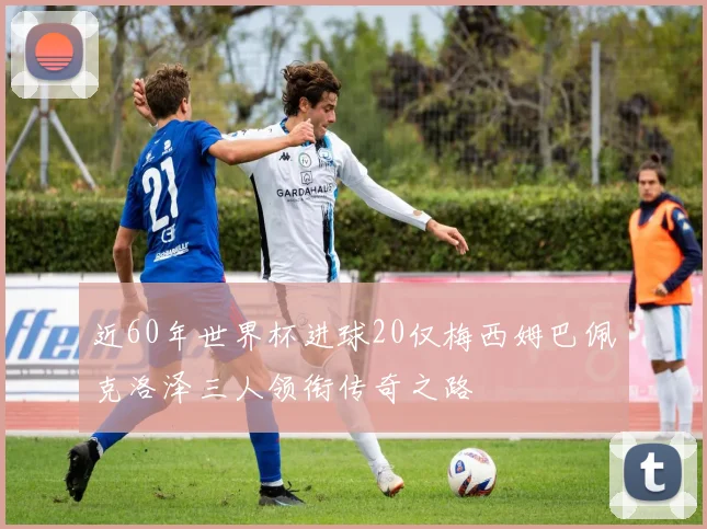 近60年世界杯进球20仅梅西姆巴佩克洛泽三人领衔传奇之路
