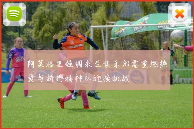 阿莱格里强调米兰俱乐部需重燃热爱与拼搏精神以迎接挑战