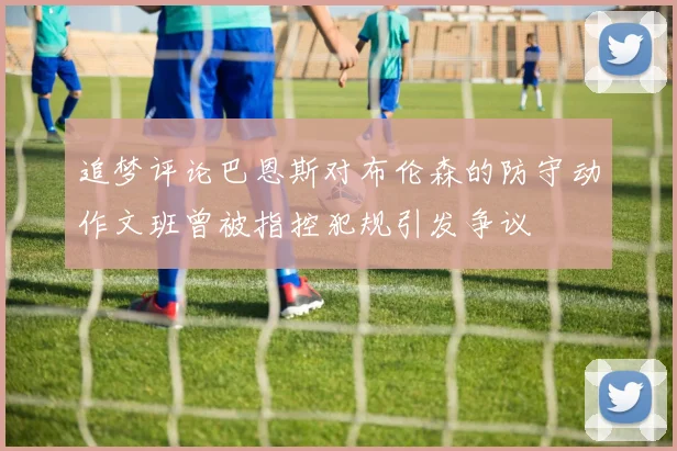 追梦评论巴恩斯对布伦森的防守动作文班曾被指控犯规引发争议