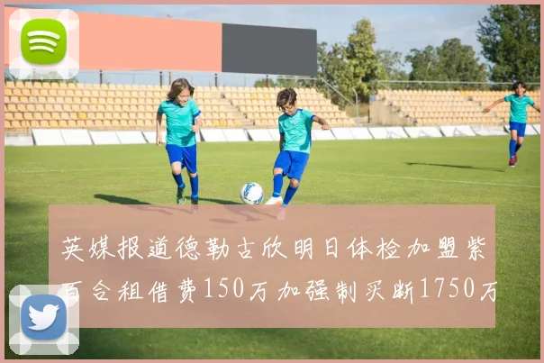 英媒报道德勒古欣明日体检加盟紫百合租借费150万加强制买断1750万