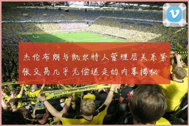 杰伦布朗与凯尔特人管理层关系紧张交易几乎无偿送走的内幕揭秘