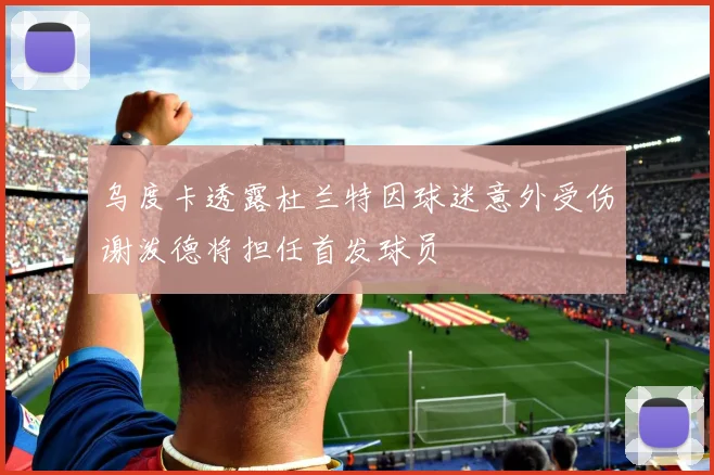 乌度卡透露杜兰特因球迷意外受伤谢泼德将担任首发球员