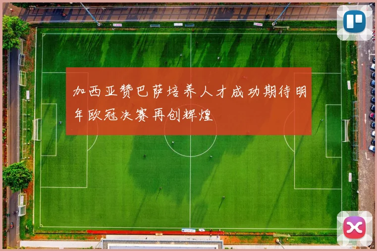 加西亚赞巴萨培养人才成功期待明年欧冠决赛再创辉煌