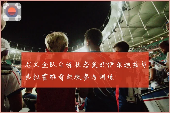 尤文全队合练状态良好伊尔迪兹与弗拉霍维奇积极参与训练