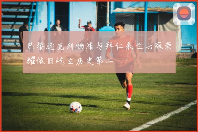 巴黎连克利物浦与拜仁米兰七冠荣耀依旧屹立历史第二