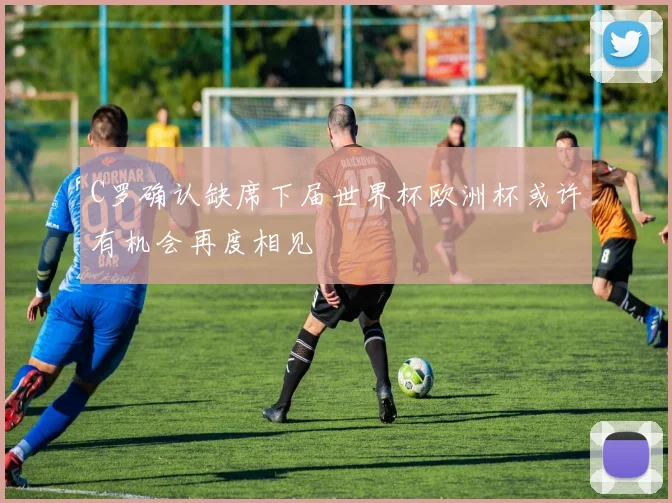 C罗确认缺席下届世界杯欧洲杯或许有机会再度相见