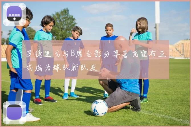 罗德里戈与B席合影分享喜悦宣布正式成为球队新队友
