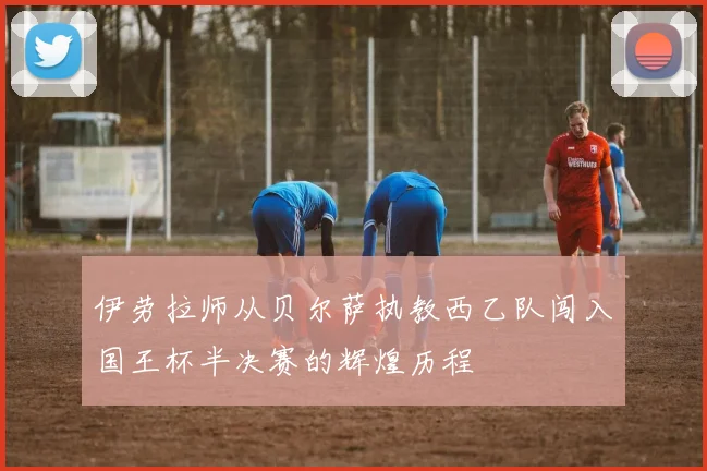 伊劳拉师从贝尔萨执教西乙队闯入国王杯半决赛的辉煌历程