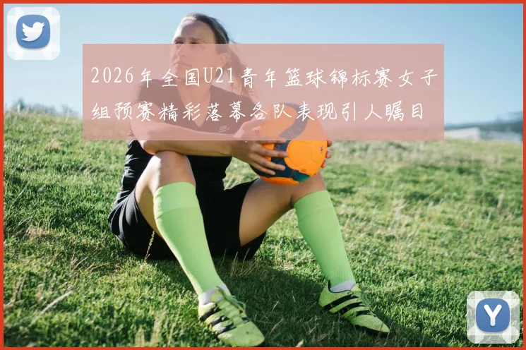 2026年全国U21青年篮球锦标赛女子组预赛精彩落幕各队表现引人瞩目