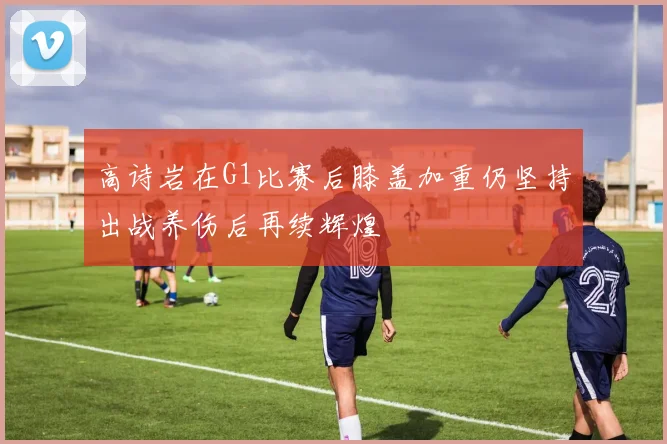 高诗岩在G1比赛后膝盖加重仍坚持出战养伤后再续辉煌