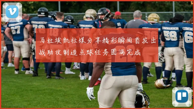 马杜埃凯社媒分享精彩瞬间首发出战助攻制造点球任务圆满完成