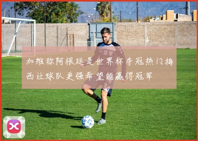 加维称阿根廷是世界杯夺冠热门梅西让球队更强希望能赢得冠军