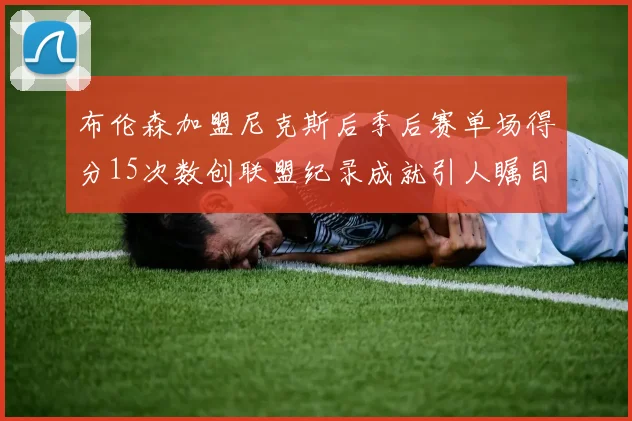 布伦森加盟尼克斯后季后赛单场得分15次数创联盟纪录成就引人瞩目