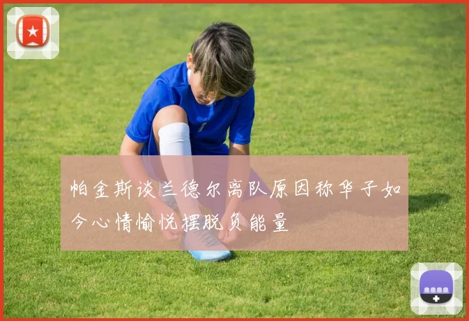 帕金斯谈兰德尔离队原因称华子如今心情愉悦摆脱负能量