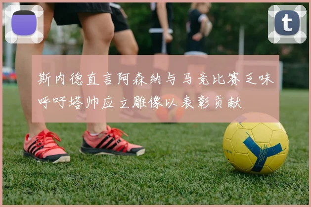 斯内德直言阿森纳与马竞比赛乏味呼吁塔帅应立雕像以表彰贡献