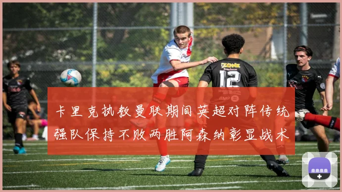 卡里克执教曼联期间英超对阵传统强队保持不败两胜阿森纳彰显战术智慧