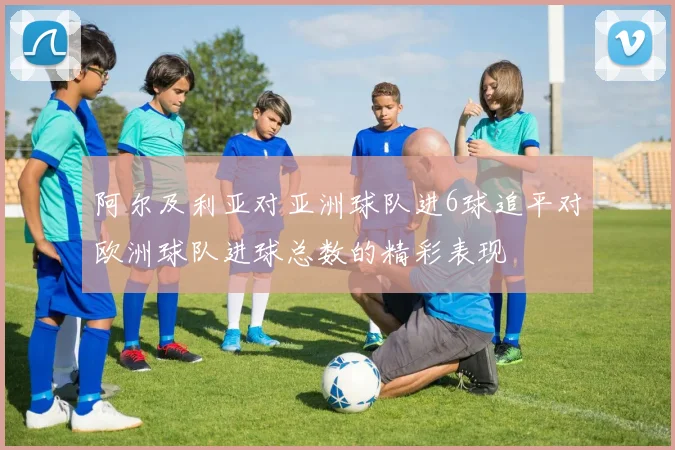 阿尔及利亚对亚洲球队进6球追平对欧洲球队进球总数的精彩表现