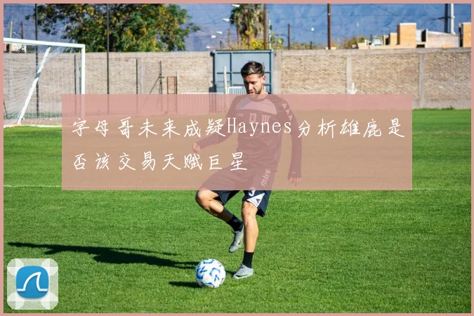 字母哥未来成疑Haynes分析雄鹿是否该交易天赋巨星