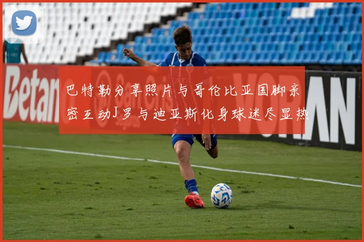 巴特勒分享照片与哥伦比亚国脚亲密互动J罗与迪亚斯化身球迷尽显热情