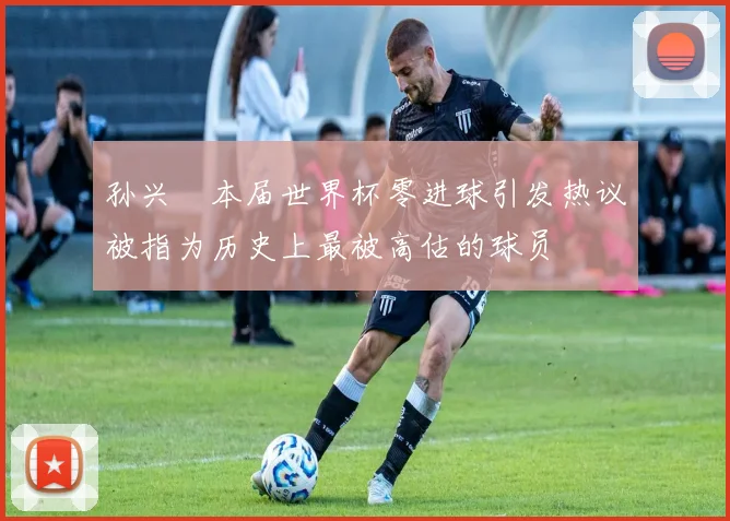 孙兴慜本届世界杯零进球引发热议被指为历史上最被高估的球员