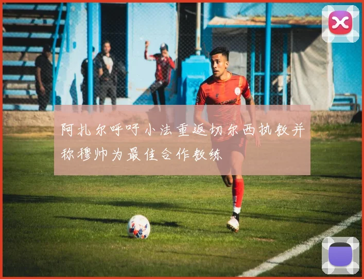阿扎尔呼吁小法重返切尔西执教并称穆帅为最佳合作教练